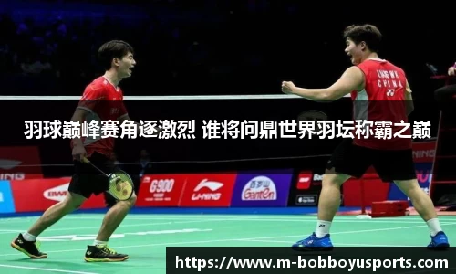 羽球巅峰赛角逐激烈 谁将问鼎世界羽坛称霸之巅